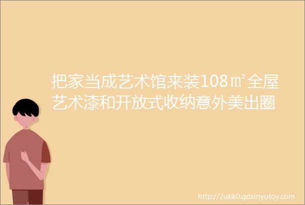 把家当成艺术馆来装108㎡全屋艺术漆和开放式收纳意外美出圈